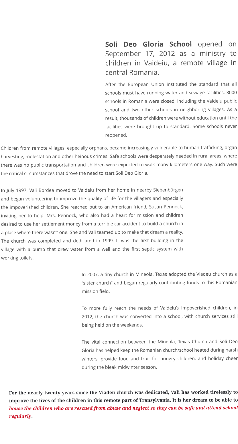 who we are - our story  Soli Deo Gloria School opened on September 17, 2012 as a ministry to children in Vaideiu, a remote village in central Romania.  After the European Union instituted the standard that all schools must have running water and sewage facilities, 3000 schools in Romania were closed, including the Vaideiu public school and two other schools in neighboring villages. As a result, thousands of children were without education until the facilities were brought up to standard. Some schools never reopened. Children from remote villages, especially orphans, became increasingly vulnerable to human trafficking, organ harvesting, molestation and other heinous crimes. Safe schools were desperately needed in rural areas, where there was no public transportation and children were expected to walk many kilometers one way. Such were the critical circumstances that drove the need to start Soli Deo Gloria.  In July 1997, Vali Bordea moved to Vaideiu from her home in nearby Siebenbürgen and began volunteering to improve the quality of life for the villagers and especially the impoverished children. She reached out to an American friend, Susan Pennock, inviting her to help. Mrs. Pennock, who also had a heart for mission and children desired to use her settlement money from a terrible car accident to build a church in a place where there wasn’t one. She and Vali teamed up to make that dream a reality. The church was completed and dedicated in 1999. It was the first building in the village with a pump that drew water from a well and the first septic system with working toilets.  In 2007, a tiny church in Mineola, Texas adopted the Viadeu church as a “sister church” and began regularly contributing funds to this Romanian mission field.  To more fully reach the needs of Vaideiu’s impoverished children, in 2012, the church was converted into a school, with church services still being held on the weekends.   The vital connection between the Mineola, Texas Church and Soli Deo Gloria has helped keep the Romanian church/school heated during harsh winters, provide food and fruit for hungry children, and holiday cheer during the bleak midwinter season.   For the nearly twenty years since the Viadeu church was dedicated, Vali has worked tirelessly to improve the lives of the children in this remote part of Transylvania. It is her dream to be able to house the children who are rescued from abuse and neglect so they can be safe and attend school regularly.